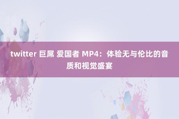 twitter 巨屌 爱国者 MP4：体验无与伦比的音质和视觉盛宴