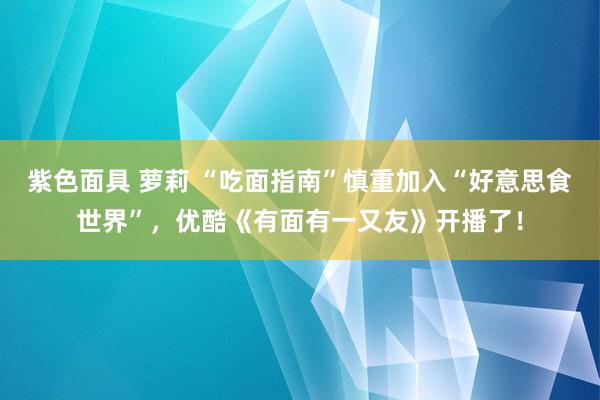 紫色面具 萝莉 “吃面指南”慎重加入“好意思食世界”，优酷《有面有一又友》开播了！