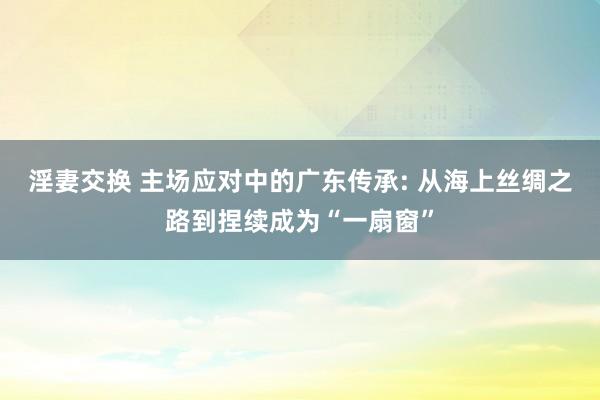 淫妻交换 主场应对中的广东传承: 从海上丝绸之路到捏续成为“一扇窗”