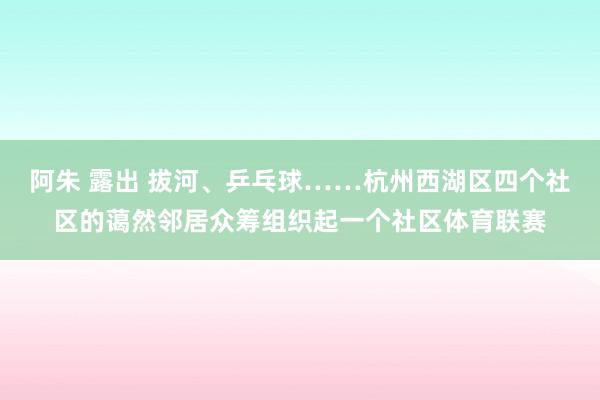 阿朱 露出 拔河、乒乓球……杭州西湖区四个社区的蔼然邻居众筹组织起一个社区体育联赛