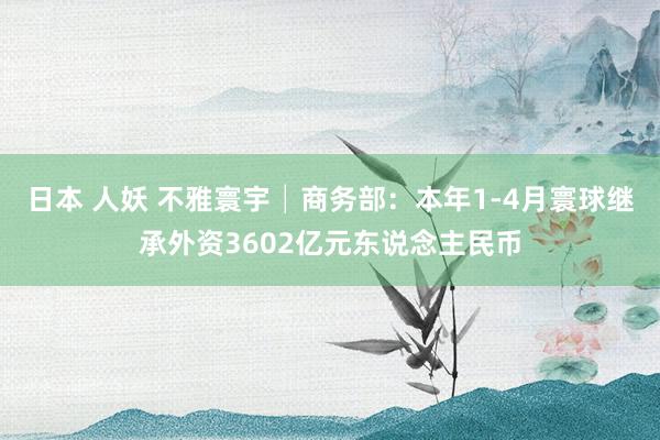 日本 人妖 不雅寰宇│商务部：本年1-4月寰球继承外资3602亿元东说念主民币