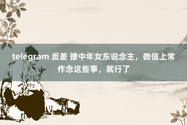 telegram 反差 撩中年女东说念主，微信上常作念这些事，就行了