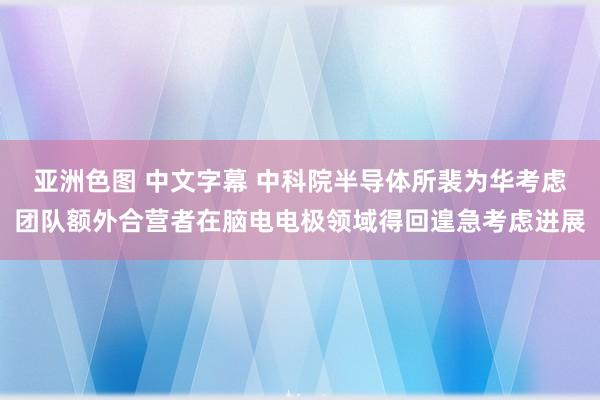 亚洲色图 中文字幕 中科院半导体所裴为华考虑团队额外合营者在脑电电极领域得回遑急考虑进展