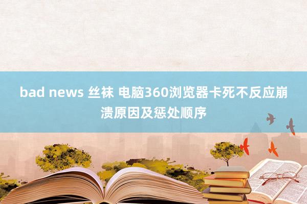 bad news 丝袜 电脑360浏览器卡死不反应崩溃原因及惩处顺序