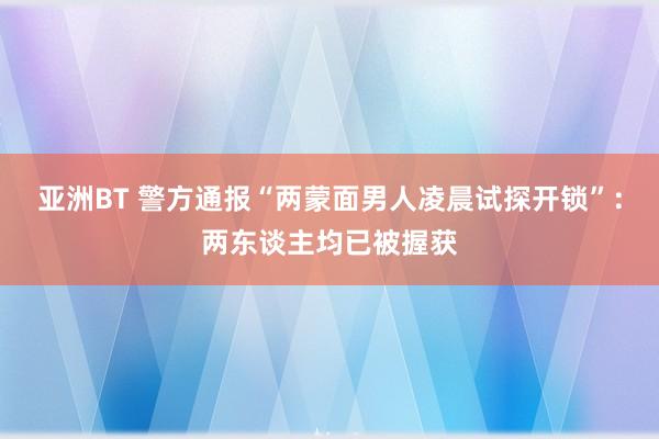 亚洲BT 警方通报“两蒙面男人凌晨试探开锁”：两东谈主均已被握获