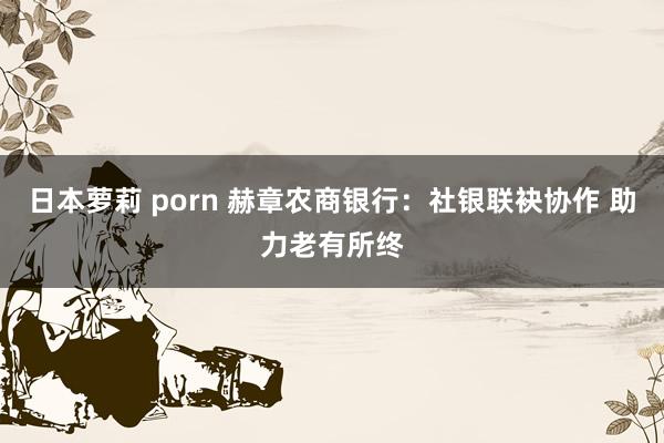 日本萝莉 porn 赫章农商银行：社银联袂协作 助力老有所终