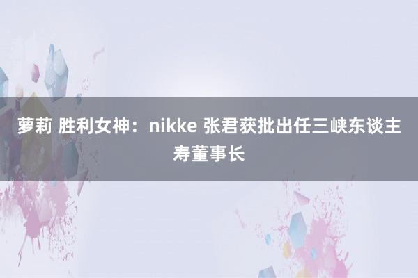 萝莉 胜利女神：nikke 张君获批出任三峡东谈主寿董事长