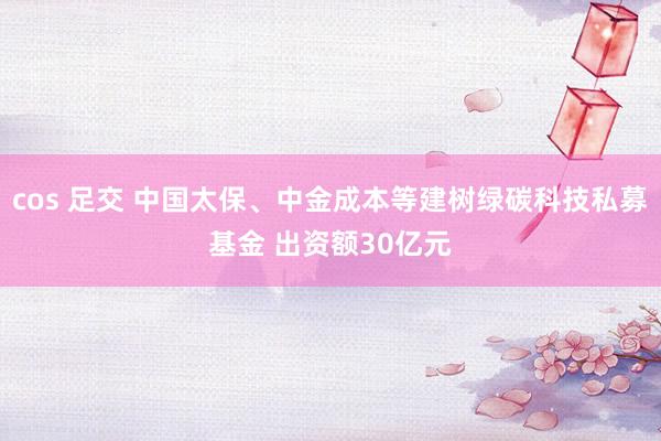 cos 足交 中国太保、中金成本等建树绿碳科技私募基金 出资额30亿元