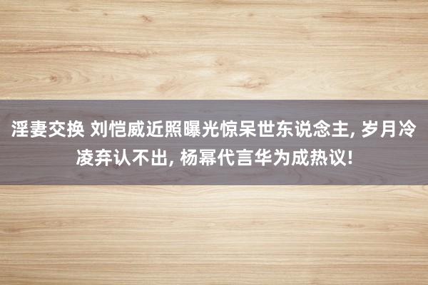 淫妻交换 刘恺威近照曝光惊呆世东说念主， 岁月冷凌弃认不出， 杨幂代言华为成热议!