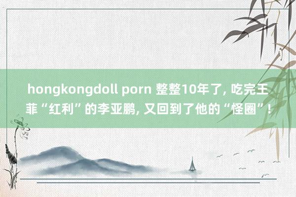 hongkongdoll porn 整整10年了， 吃完王菲“红利”的李亚鹏， 又回到了他的“怪圈”!