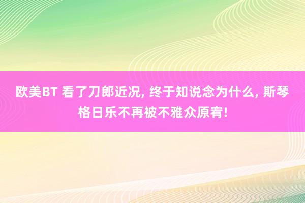 欧美BT 看了刀郎近况， 终于知说念为什么， 斯琴格日乐不再被不雅众原宥!