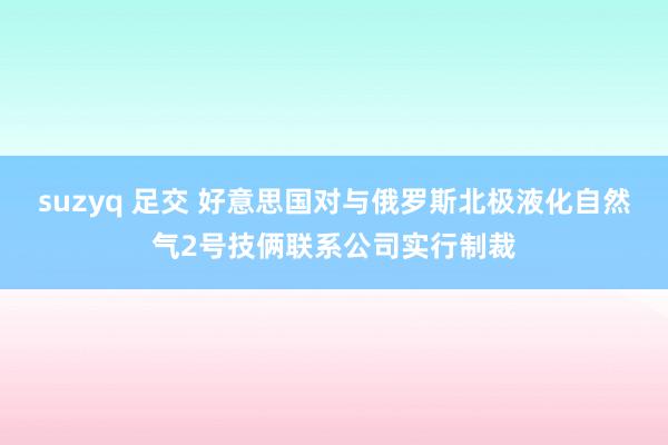 suzyq 足交 好意思国对与俄罗斯北极液化自然气2号技俩联系公司实行制裁