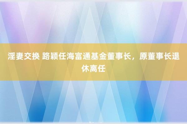 淫妻交换 路颖任海富通基金董事长，原董事长退休离任