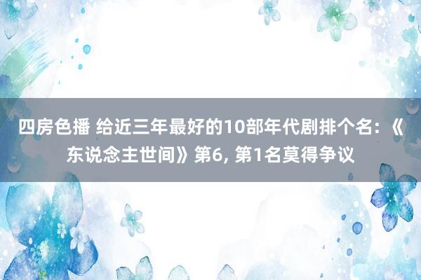 四房色播 给近三年最好的10部年代剧排个名: 《东说念主世间》第6， 第1名莫得争议