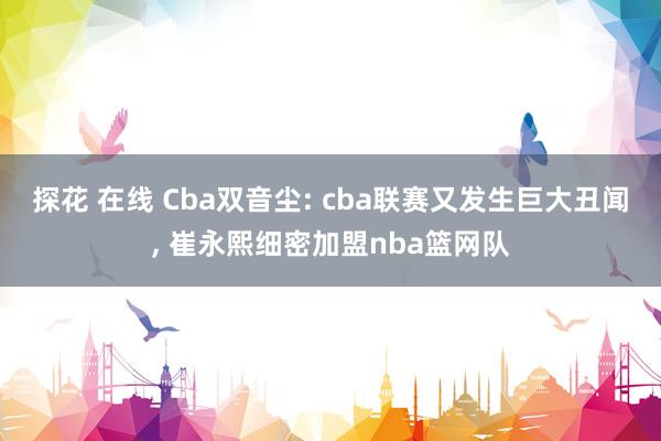 探花 在线 Cba双音尘: cba联赛又发生巨大丑闻， 崔永熙细密加盟nba篮网队