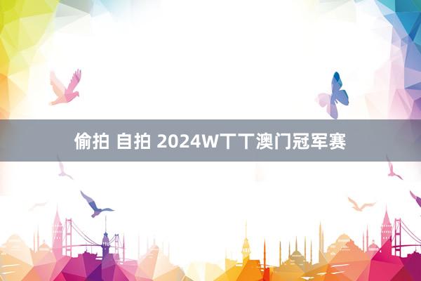 偷拍 自拍 2024W丅丅澳门冠军赛