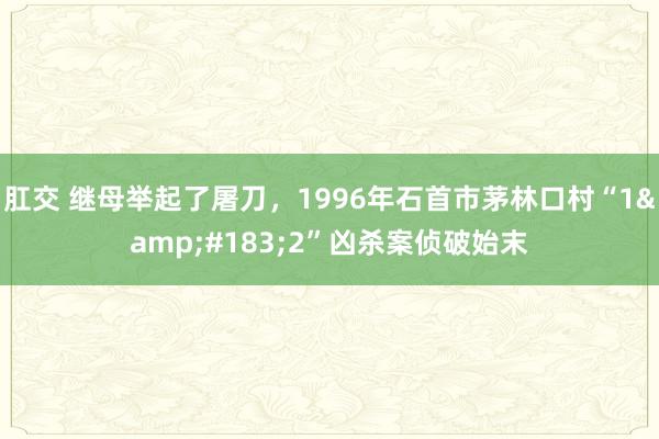 肛交 继母举起了屠刀，1996年石首市茅林口村“1&#183;2”凶杀案侦破始末