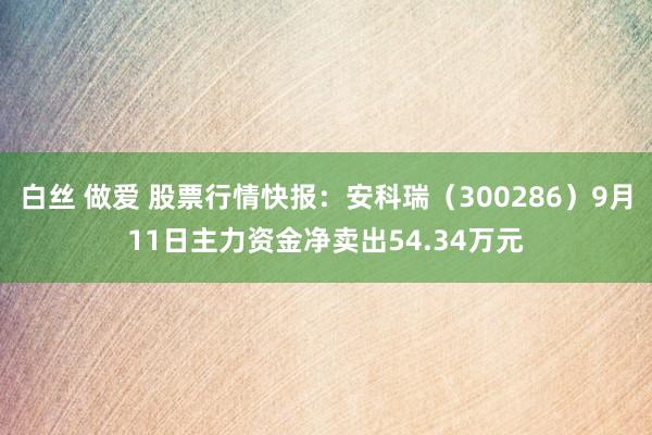 白丝 做爱 股票行情快报：安科瑞（300286）9月11日主力资金净卖出54.34万元