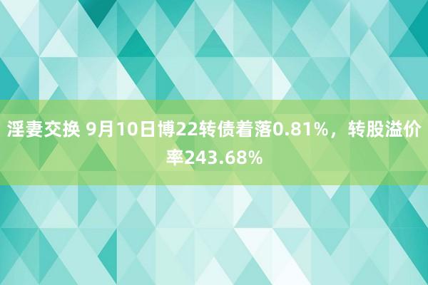 淫妻交换 9月10日博22转债着落0.81%，转股溢价率243.68%