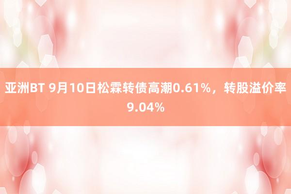 亚洲BT 9月10日松霖转债高潮0.61%，转股溢价率9.04%