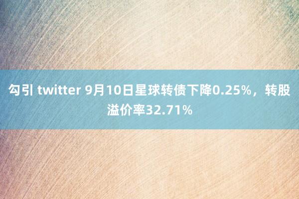 勾引 twitter 9月10日星球转债下降0.25%，转股溢价率32.71%