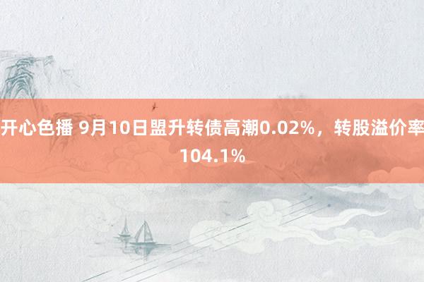 开心色播 9月10日盟升转债高潮0.02%，转股溢价率104.1%