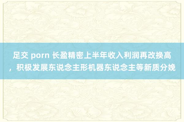 足交 porn 长盈精密上半年收入利润再改换高，积极发展东说念主形机器东说念主等新质分娩