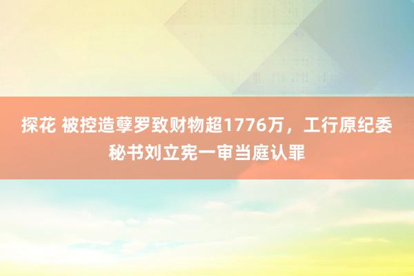 探花 被控造孽罗致财物超1776万，工行原纪委秘书刘立宪一审当庭认罪