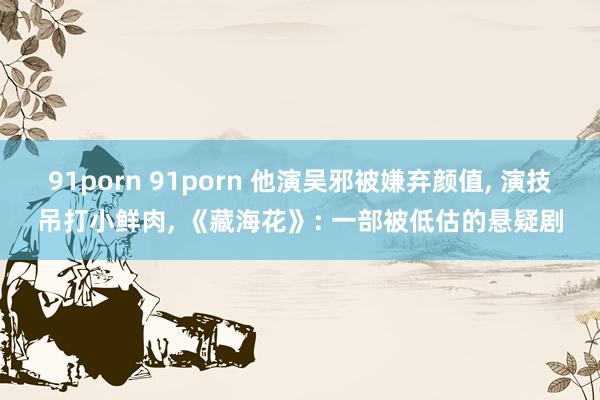 91porn 91porn 他演吴邪被嫌弃颜值， 演技吊打小鲜肉， 《藏海花》: 一部被低估的悬疑剧