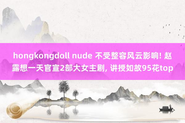 hongkongdoll nude 不受整容风云影响! 赵露想一天官宣2部大女主剧， 讲授如故95花top