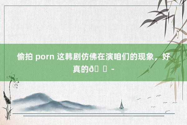 偷拍 porn 这韩剧仿佛在演咱们的现象，好真的😭