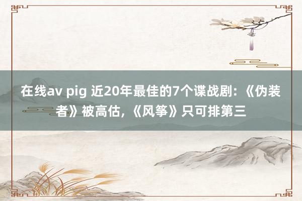 在线av pig 近20年最佳的7个谍战剧: 《伪装者》被高估， 《风筝》只可排第三