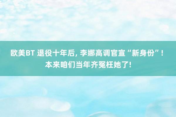 欧美BT 退役十年后， 李娜高调官宣“新身份”! 本来咱们当年齐冤枉她了!