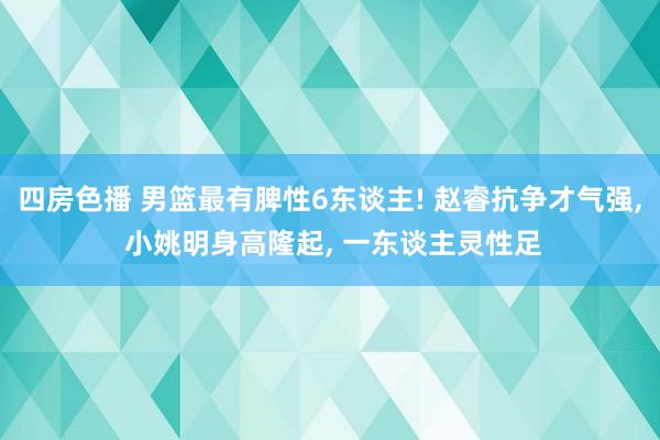 四房色播 男篮最有脾性6东谈主! 赵睿抗争才气强， 小姚明身高隆起， 一东谈主灵性足