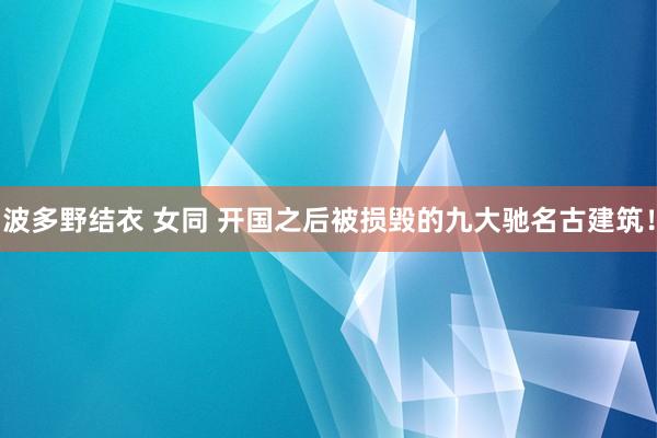 波多野结衣 女同 开国之后被损毁的九大驰名古建筑！