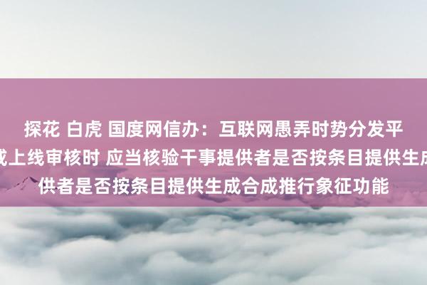 探花 白虎 国度网信办：互联网愚弄时势分发平台在愚弄时势上架或上线审核时 应当核验干事提供者是否按条目提供生成合成推行象征功能