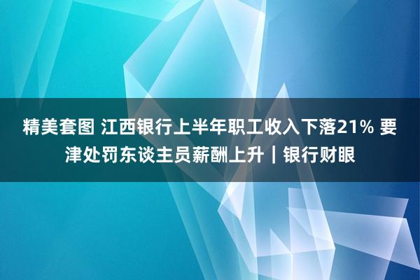 精美套图 江西银行上半年职工收入下落21% 要津处罚东谈主员薪酬上升｜银行财眼