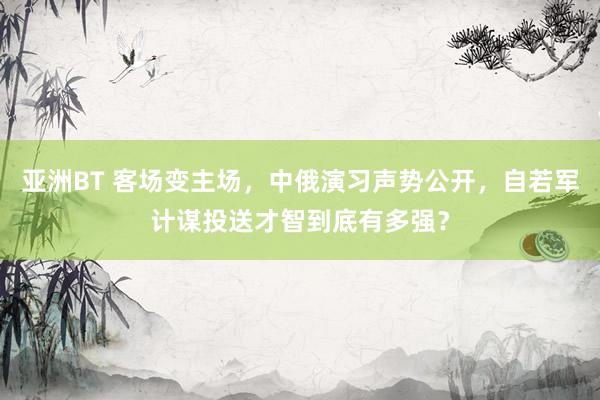 亚洲BT 客场变主场，中俄演习声势公开，自若军计谋投送才智到底有多强？