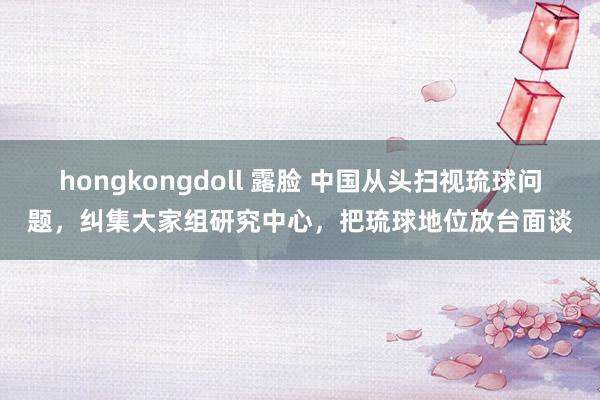 hongkongdoll 露脸 中国从头扫视琉球问题，纠集大家组研究中心，把琉球地位放台面谈