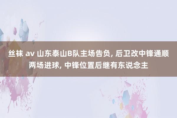 丝袜 av 山东泰山B队主场告负， 后卫改中锋通顺两场进球， 中锋位置后继有东说念主