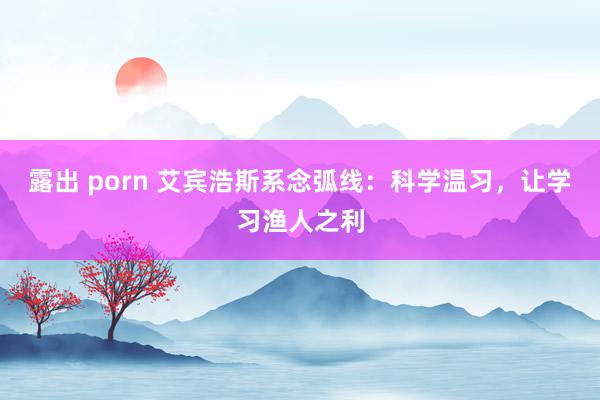 露出 porn 艾宾浩斯系念弧线：科学温习，让学习渔人之利