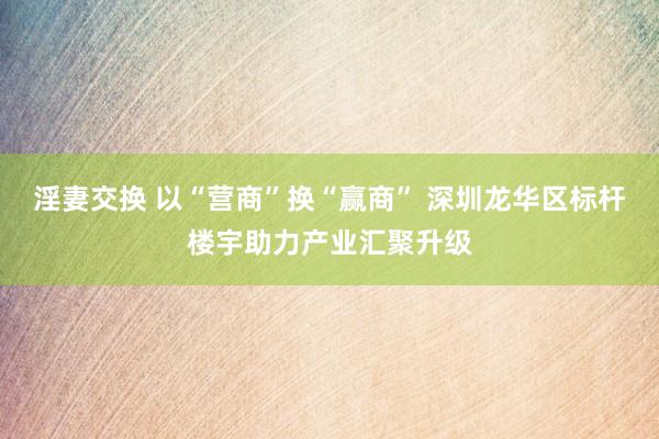 淫妻交换 以“营商”换“赢商” 深圳龙华区标杆楼宇助力产业汇聚升级