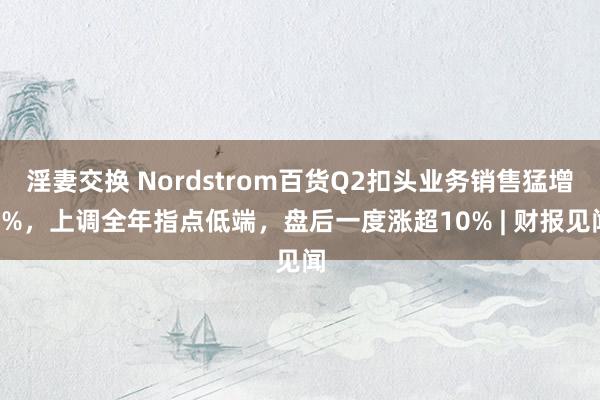 淫妻交换 Nordstrom百货Q2扣头业务销售猛增9%，上调全年指点低端，盘后一度涨超10% | 财报见闻