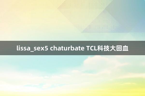 lissa_sex5 chaturbate TCL科技大回血