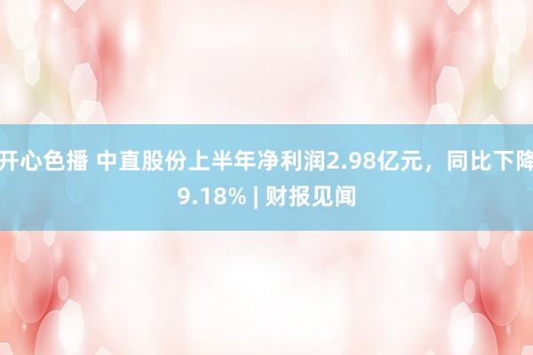 开心色播 中直股份上半年净利润2.98亿元，同比下降9.18% | 财报见闻