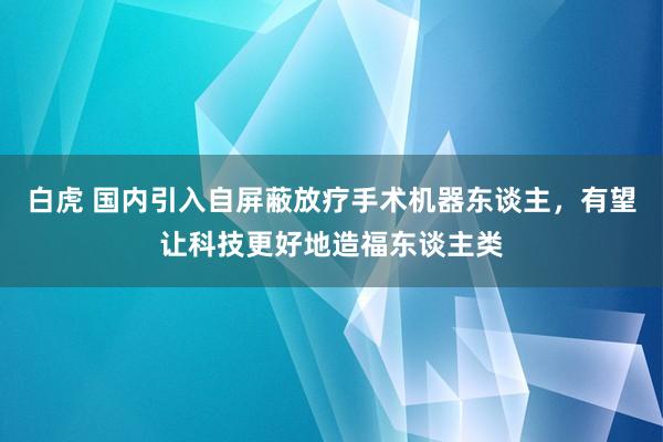 白虎 国内引入自屏蔽放疗手术机器东谈主，有望让科技更好地造福东谈主类