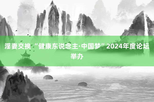 淫妻交换 “健康东说念主·中国梦”2024年度论坛举办