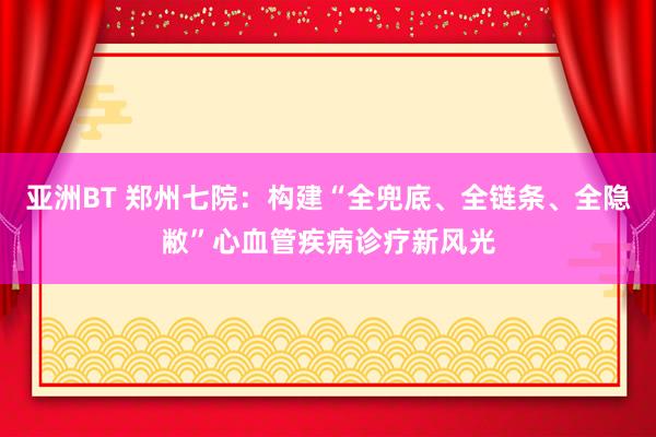 亚洲BT 郑州七院：构建“全兜底、全链条、全隐敝”心血管疾病诊疗新风光