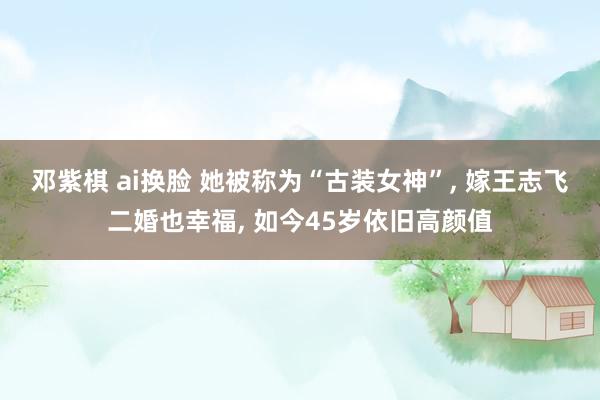 邓紫棋 ai换脸 她被称为“古装女神”， 嫁王志飞二婚也幸福， 如今45岁依旧高颜值