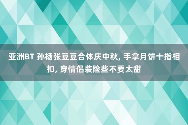 亚洲BT 孙杨张豆豆合体庆中秋， 手拿月饼十指相扣， 穿情侣装险些不要太甜